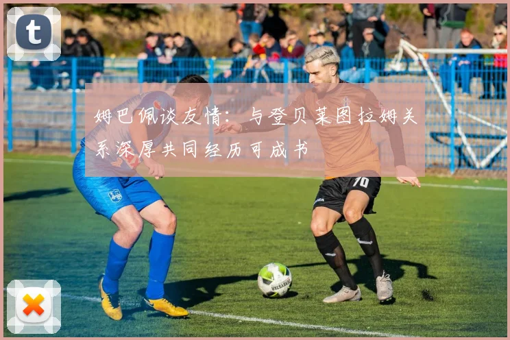 姆巴佩谈友情：与登贝莱图拉姆关系深厚共同经历可成书