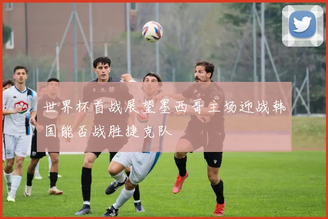 世界杯首战展望墨西哥主场迎战韩国能否战胜捷克队