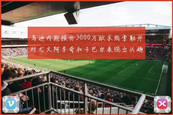 乌迪内斯报价3000万欧求购索勒并对尤文阿季奇和卡巴尔表现出兴趣